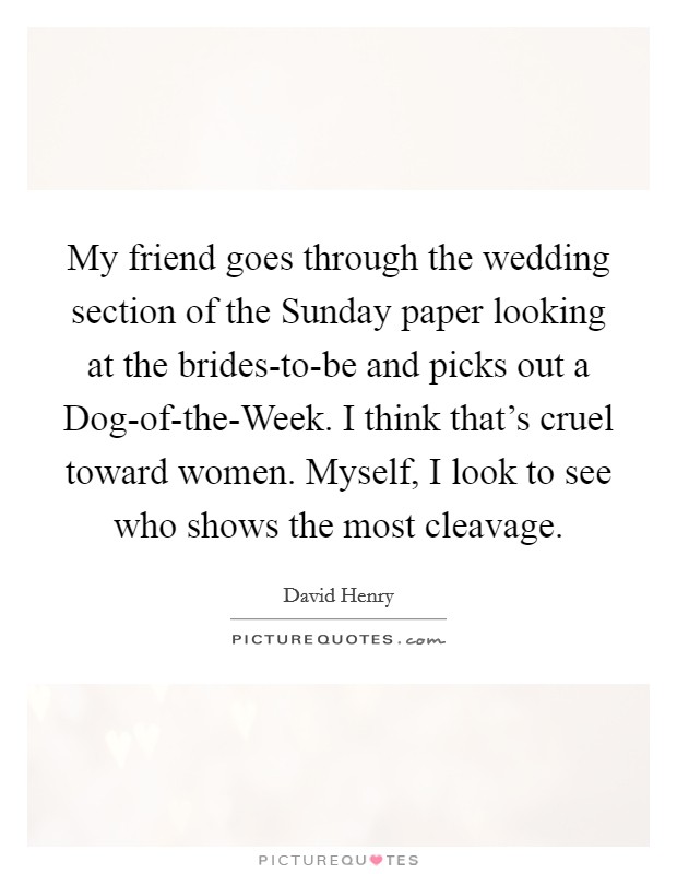 My friend goes through the wedding section of the Sunday paper looking at the brides-to-be and picks out a Dog-of-the-Week. I think that's cruel toward women. Myself, I look to see who shows the most cleavage Picture Quote #1