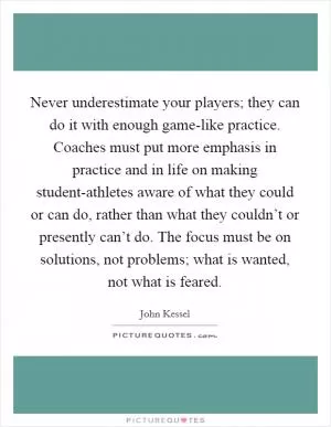Never underestimate your players; they can do it with enough game-like practice. Coaches must put more emphasis in practice and in life on making student-athletes aware of what they could or can do, rather than what they couldn’t or presently can’t do. The focus must be on solutions, not problems; what is wanted, not what is feared Picture Quote #1