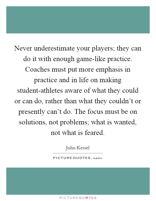 Never underestimate your players; they can do it with enough game-like practice. Coaches must put more emphasis in practice and in life on making student-athletes aware of what they could or can do, rather than what they couldn't or presently can't do. The focus must be on solutions, not problems; what is wanted, not what is feared Picture Quote #1