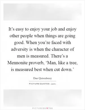 It’s easy to enjoy your job and enjoy other people when things are going good. When you’re faced with adversity is when the character of men is measured. There’s a Mennonite proverb, ‘Man, like a tree, is measured best when cut down.’ Picture Quote #1
