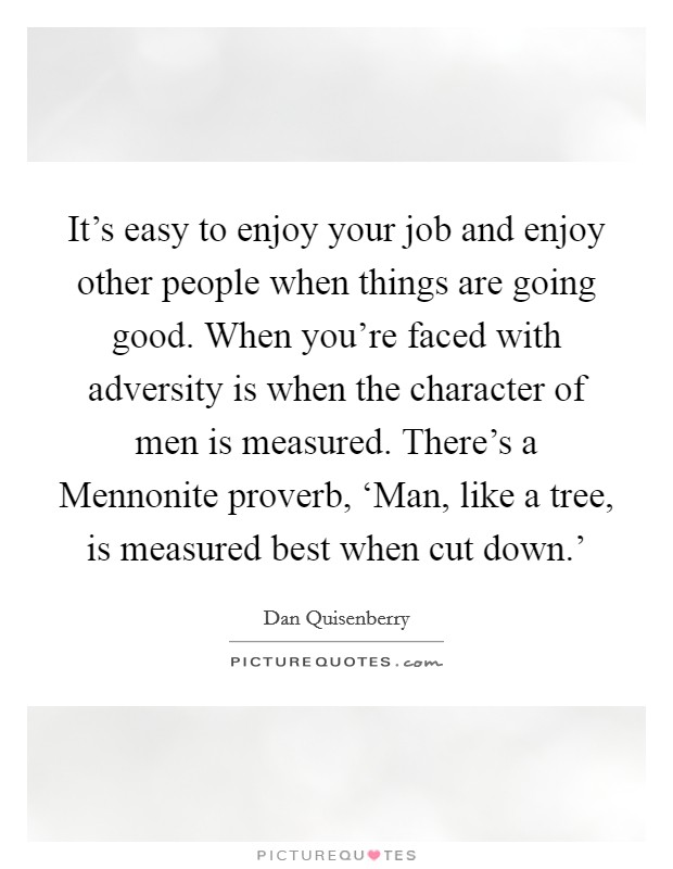 It's easy to enjoy your job and enjoy other people when things are going good. When you're faced with adversity is when the character of men is measured. There's a Mennonite proverb, ‘Man, like a tree, is measured best when cut down.' Picture Quote #1