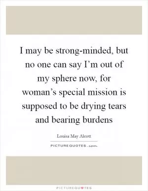 I may be strong-minded, but no one can say I’m out of my sphere now, for woman’s special mission is supposed to be drying tears and bearing burdens Picture Quote #1