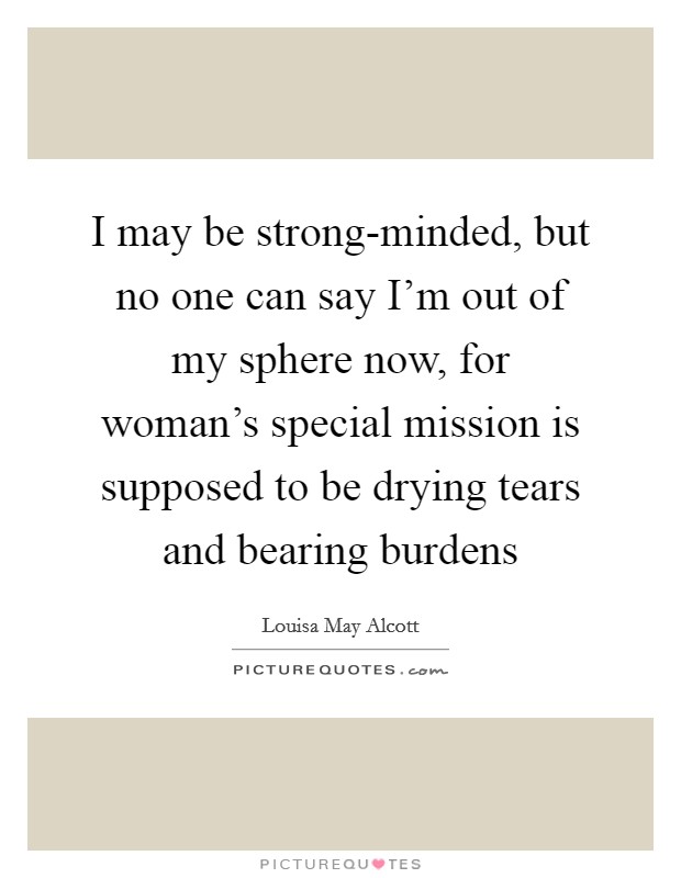 I may be strong-minded, but no one can say I'm out of my sphere now, for woman's special mission is supposed to be drying tears and bearing burdens Picture Quote #1
