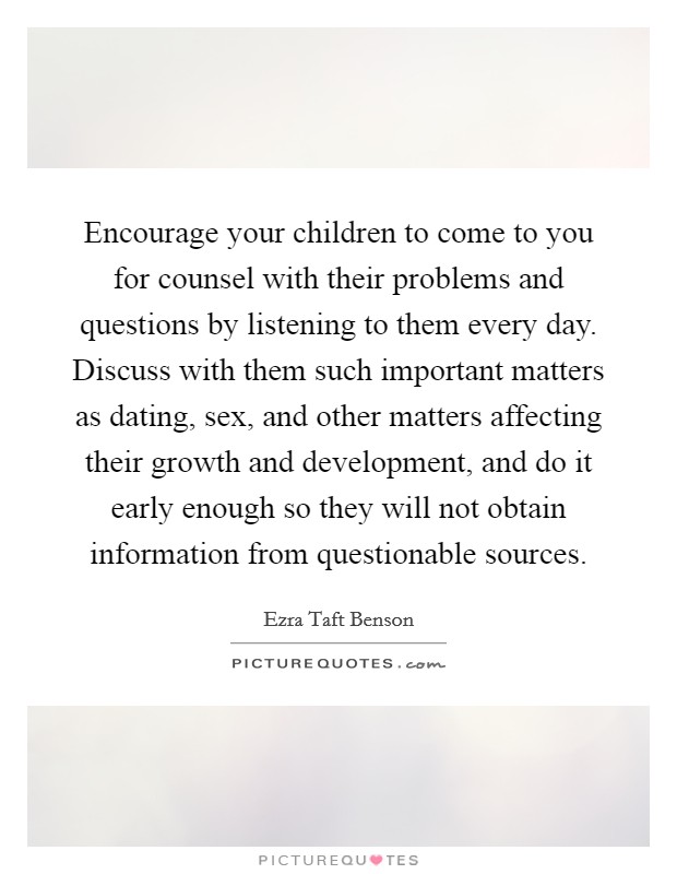 Encourage your children to come to you for counsel with their problems and questions by listening to them every day. Discuss with them such important matters as dating, sex, and other matters affecting their growth and development, and do it early enough so they will not obtain information from questionable sources Picture Quote #1