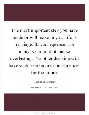 The most important step you have made or will make in your life is marriage. Its consequences are many, so important and so everlasting.. No other decision will have such tremendous consequences for the future Picture Quote #1