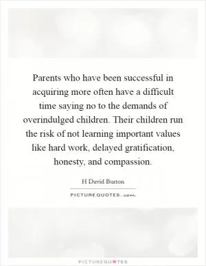 Parents who have been successful in acquiring more often have a difficult time saying no to the demands of overindulged children. Their children run the risk of not learning important values like hard work, delayed gratification, honesty, and compassion Picture Quote #1