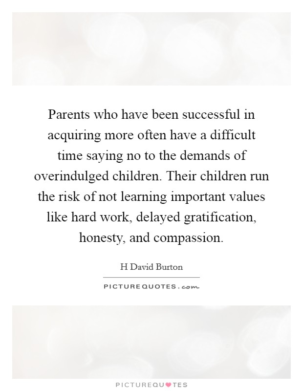 Parents who have been successful in acquiring more often have a difficult time saying no to the demands of overindulged children. Their children run the risk of not learning important values like hard work, delayed gratification, honesty, and compassion Picture Quote #1