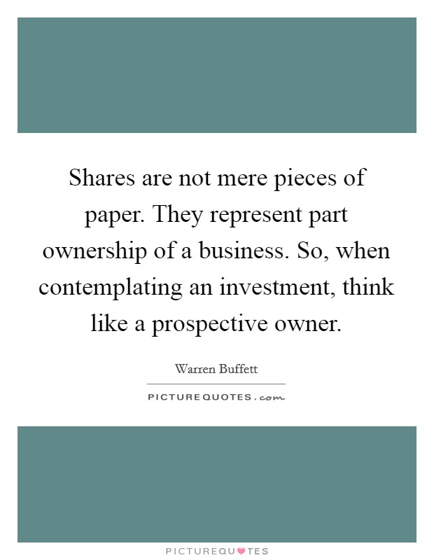 Shares are not mere pieces of paper. They represent part ownership of a business. So, when contemplating an investment, think like a prospective owner Picture Quote #1