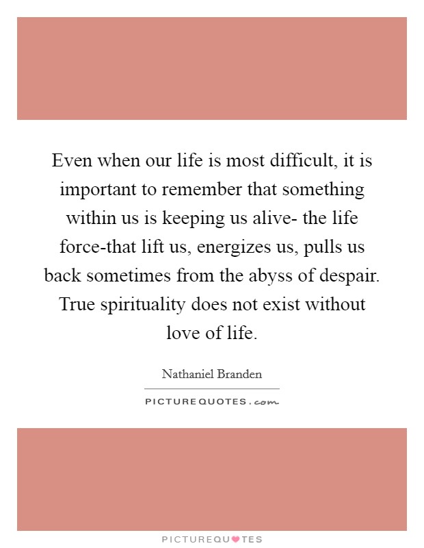 Even when our life is most difficult, it is important to remember that something within us is keeping us alive- the life force-that lift us, energizes us, pulls us back sometimes from the abyss of despair. True spirituality does not exist without love of life Picture Quote #1