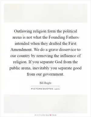 Outlawing religion form the political arena is not what the Founding Fathers intended when they drafted the First Amendment. We do a grave disservice to our country by removing the influence of religion. If you separate God from the public arena, inevitably you separate good from our government Picture Quote #1