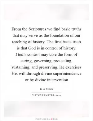 From the Scriptures we find basic truths that may serve as the foundation of our teaching of history. The first basic truth is that God is in control of history. God’s control may take the form of caring, governing, protecting, sustaining, and preserving. He exercises His will through divine superintendence or by divine intervention Picture Quote #1