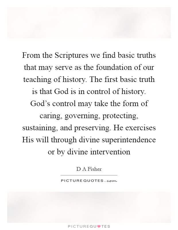 From the Scriptures we find basic truths that may serve as the foundation of our teaching of history. The first basic truth is that God is in control of history. God's control may take the form of caring, governing, protecting, sustaining, and preserving. He exercises His will through divine superintendence or by divine intervention Picture Quote #1