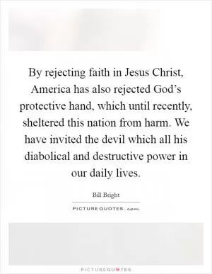 By rejecting faith in Jesus Christ, America has also rejected God’s protective hand, which until recently, sheltered this nation from harm. We have invited the devil which all his diabolical and destructive power in our daily lives Picture Quote #1