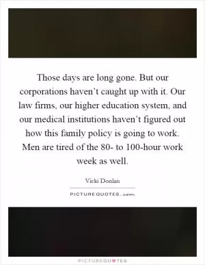 Those days are long gone. But our corporations haven’t caught up with it. Our law firms, our higher education system, and our medical institutions haven’t figured out how this family policy is going to work. Men are tired of the 80- to 100-hour work week as well Picture Quote #1