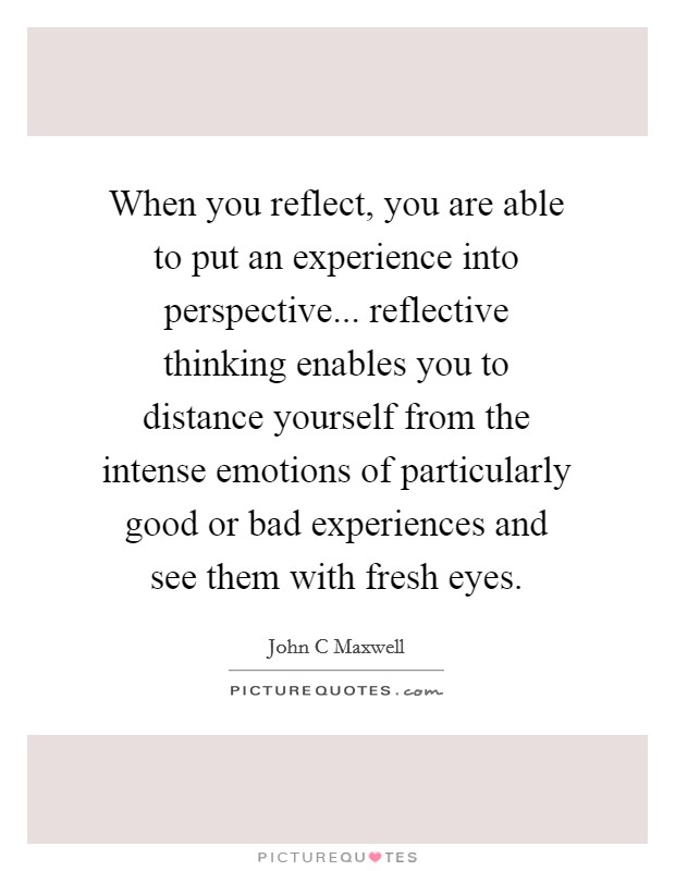 When you reflect, you are able to put an experience into perspective... reflective thinking enables you to distance yourself from the intense emotions of particularly good or bad experiences and see them with fresh eyes Picture Quote #1