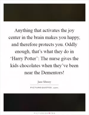 Anything that activates the joy center in the brain makes you happy, and therefore protects you. Oddly enough, that’s what they do in ‘Harry Potter’: The nurse gives the kids chocolates when they’ve been near the Dementors! Picture Quote #1