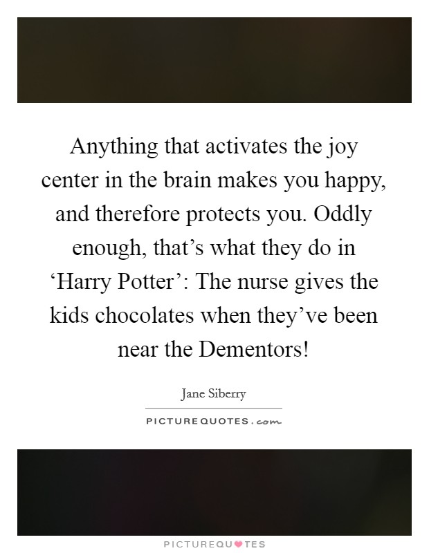 Anything that activates the joy center in the brain makes you happy, and therefore protects you. Oddly enough, that's what they do in ‘Harry Potter': The nurse gives the kids chocolates when they've been near the Dementors! Picture Quote #1