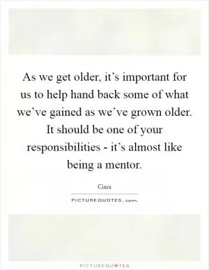 As we get older, it’s important for us to help hand back some of what we’ve gained as we’ve grown older. It should be one of your responsibilities - it’s almost like being a mentor Picture Quote #1
