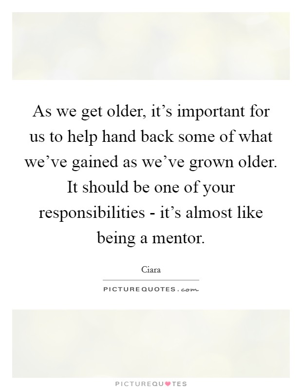 As we get older, it's important for us to help hand back some of what we've gained as we've grown older. It should be one of your responsibilities - it's almost like being a mentor Picture Quote #1