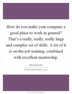 How do you make your company a good place to work in general? That’s a really, really, really large and complex set of skills. A lot of it is on-the-job training, combined with excellent mentorship Picture Quote #1