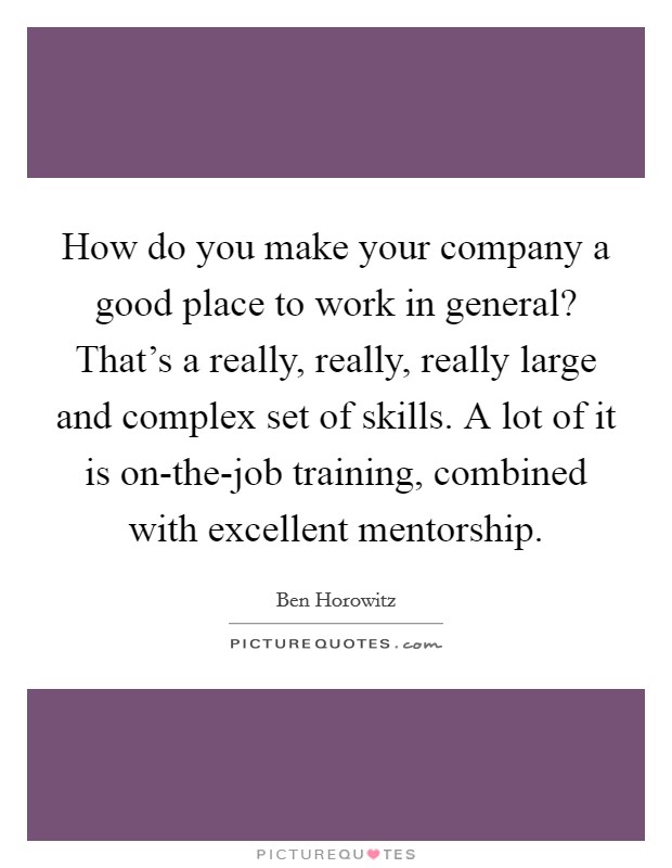 How do you make your company a good place to work in general? That's a really, really, really large and complex set of skills. A lot of it is on-the-job training, combined with excellent mentorship Picture Quote #1