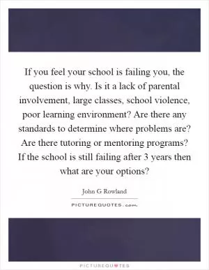 If you feel your school is failing you, the question is why. Is it a lack of parental involvement, large classes, school violence, poor learning environment? Are there any standards to determine where problems are? Are there tutoring or mentoring programs? If the school is still failing after 3 years then what are your options? Picture Quote #1