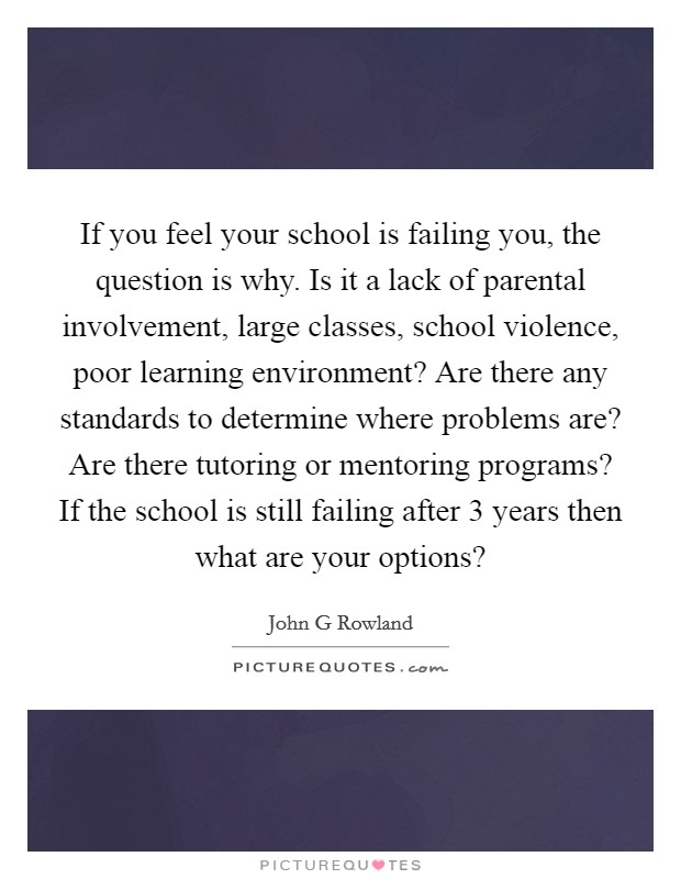 If you feel your school is failing you, the question is why. Is it a lack of parental involvement, large classes, school violence, poor learning environment? Are there any standards to determine where problems are? Are there tutoring or mentoring programs? If the school is still failing after 3 years then what are your options? Picture Quote #1