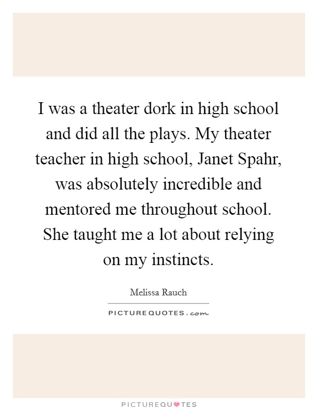 I was a theater dork in high school and did all the plays. My theater teacher in high school, Janet Spahr, was absolutely incredible and mentored me throughout school. She taught me a lot about relying on my instincts Picture Quote #1