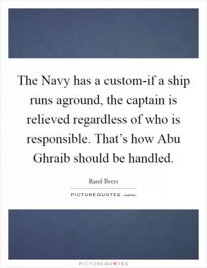 The Navy has a custom-if a ship runs aground, the captain is relieved regardless of who is responsible. That’s how Abu Ghraib should be handled Picture Quote #1