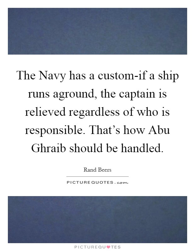 The Navy has a custom-if a ship runs aground, the captain is relieved regardless of who is responsible. That's how Abu Ghraib should be handled Picture Quote #1