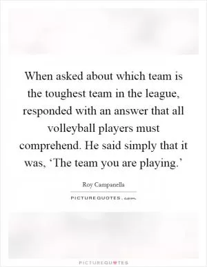When asked about which team is the toughest team in the league, responded with an answer that all volleyball players must comprehend. He said simply that it was, ‘The team you are playing.’ Picture Quote #1