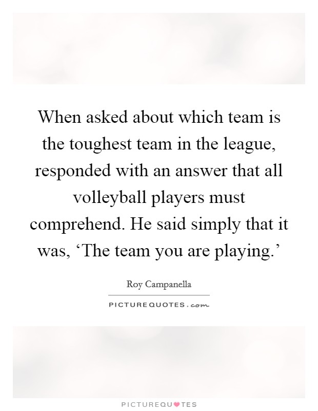 When asked about which team is the toughest team in the league, responded with an answer that all volleyball players must comprehend. He said simply that it was, ‘The team you are playing.' Picture Quote #1