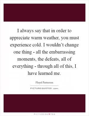 I always say that in order to appreciate warm weather, you must experience cold. I wouldn’t change one thing - all the embarrassing moments, the defeats, all of everything - through all of this, I have learned me Picture Quote #1
