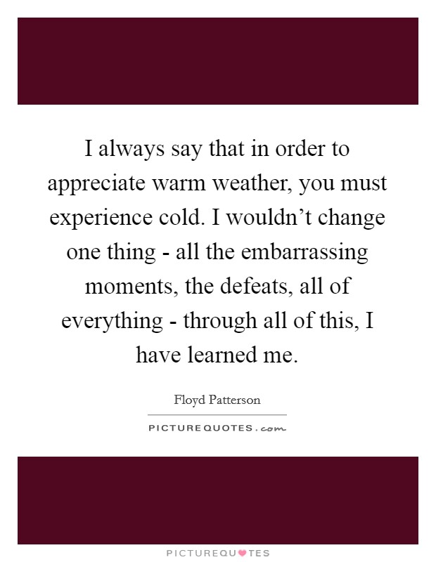 I always say that in order to appreciate warm weather, you must experience cold. I wouldn't change one thing - all the embarrassing moments, the defeats, all of everything - through all of this, I have learned me Picture Quote #1