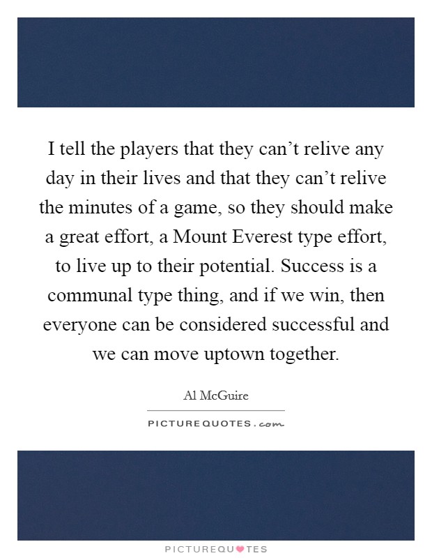 I tell the players that they can't relive any day in their lives and that they can't relive the minutes of a game, so they should make a great effort, a Mount Everest type effort, to live up to their potential. Success is a communal type thing, and if we win, then everyone can be considered successful and we can move uptown together Picture Quote #1