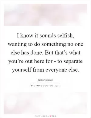 I know it sounds selfish, wanting to do something no one else has done. But that’s what you’re out here for - to separate yourself from everyone else Picture Quote #1