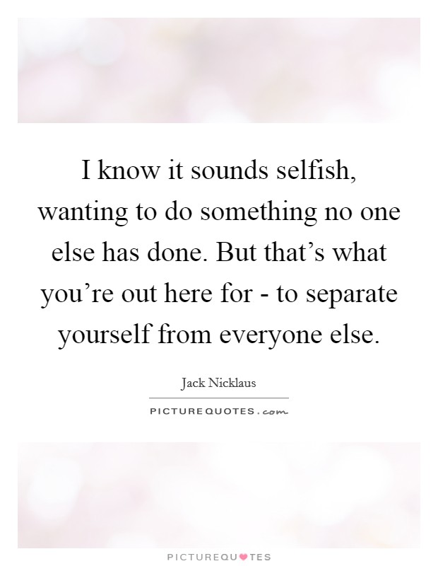 I know it sounds selfish, wanting to do something no one else has done. But that's what you're out here for - to separate yourself from everyone else Picture Quote #1