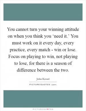 You cannot turn your winning attitude on when you think you ‘need it.’ You must work on it every day, every practice, every match - win or lose. Focus on playing to win, not playing to lose, for there is a season of difference between the two Picture Quote #1