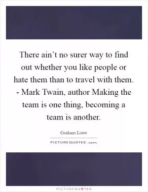 There ain’t no surer way to find out whether you like people or hate them than to travel with them. - Mark Twain, author Making the team is one thing, becoming a team is another Picture Quote #1