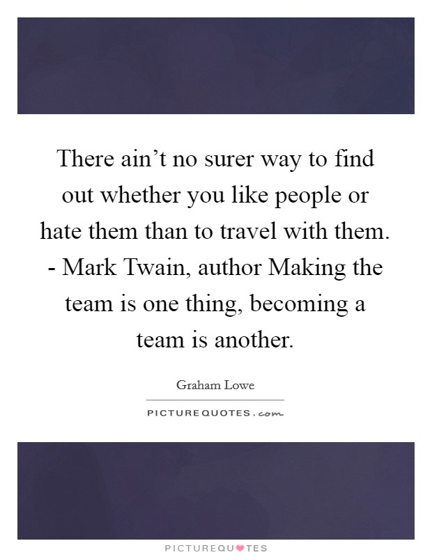 There ain't no surer way to find out whether you like people or hate them than to travel with them. - Mark Twain, author Making the team is one thing, becoming a team is another Picture Quote #1