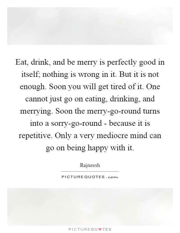 Eat, drink, and be merry is perfectly good in itself; nothing is wrong in it. But it is not enough. Soon you will get tired of it. One cannot just go on eating, drinking, and merrying. Soon the merry-go-round turns into a sorry-go-round - because it is repetitive. Only a very mediocre mind can go on being happy with it Picture Quote #1