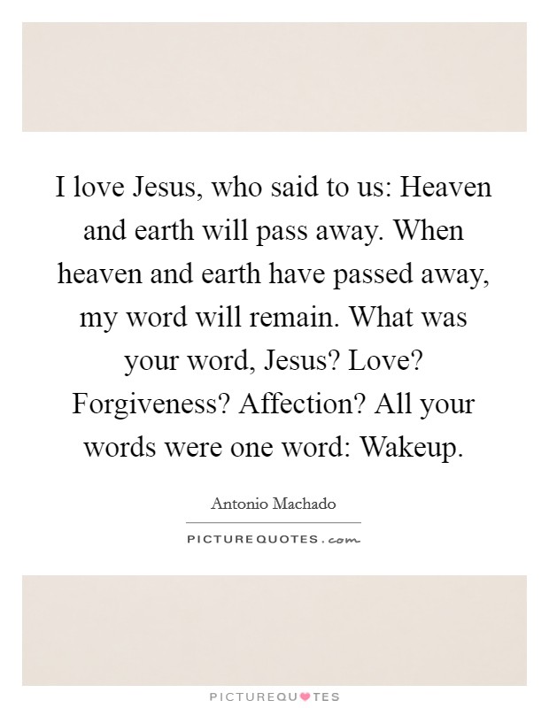 I love Jesus, who said to us: Heaven and earth will pass away. When heaven and earth have passed away, my word will remain. What was your word, Jesus? Love? Forgiveness? Affection? All your words were one word: Wakeup Picture Quote #1