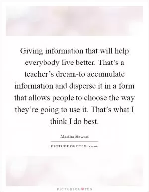 Giving information that will help everybody live better. That’s a teacher’s dream-to accumulate information and disperse it in a form that allows people to choose the way they’re going to use it. That’s what I think I do best Picture Quote #1