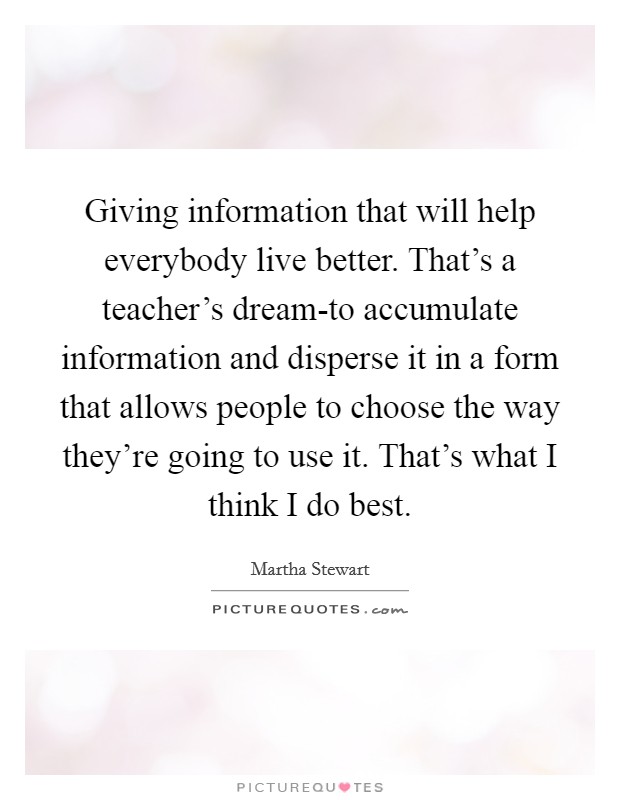 Giving information that will help everybody live better. That's a teacher's dream-to accumulate information and disperse it in a form that allows people to choose the way they're going to use it. That's what I think I do best Picture Quote #1