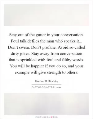 Stay out of the gutter in your conversation. Foul talk defiles the man who speaks it... Don’t swear. Don’t profane. Avoid so-called dirty jokes. Stay away from conversation that is sprinkled with foul and filthy words. You will be happier if you do so, and your example will give strength to others Picture Quote #1