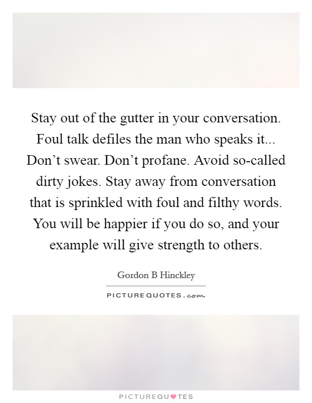 Stay out of the gutter in your conversation. Foul talk defiles the man who speaks it... Don't swear. Don't profane. Avoid so-called dirty jokes. Stay away from conversation that is sprinkled with foul and filthy words. You will be happier if you do so, and your example will give strength to others Picture Quote #1