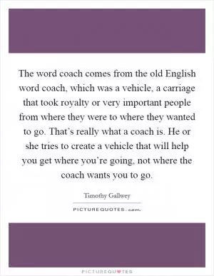 The word coach comes from the old English word coach, which was a vehicle, a carriage that took royalty or very important people from where they were to where they wanted to go. That’s really what a coach is. He or she tries to create a vehicle that will help you get where you’re going, not where the coach wants you to go Picture Quote #1