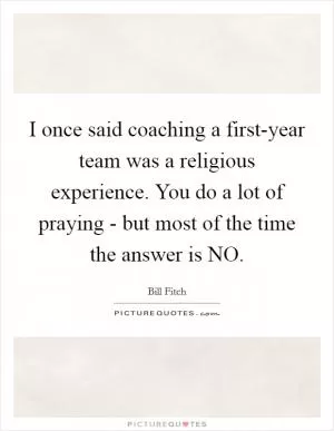 I once said coaching a first-year team was a religious experience. You do a lot of praying - but most of the time the answer is NO Picture Quote #1