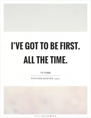 I’ve got to be first. ALL the time Picture Quote #1