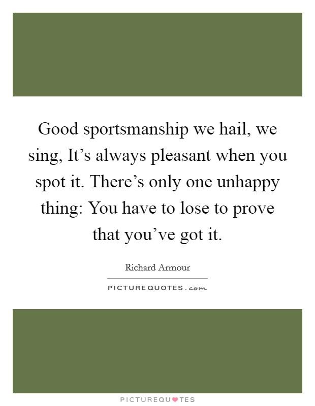 Good sportsmanship we hail, we sing, It's always pleasant when you spot it. There's only one unhappy thing: You have to lose to prove that you've got it Picture Quote #1